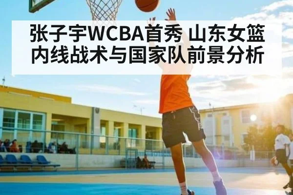 张子宇WCBA首秀 山东女篮内线战术与国家队前景分析